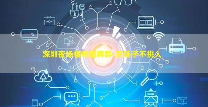 深圳夜场模特招聘群-好场子不挑人